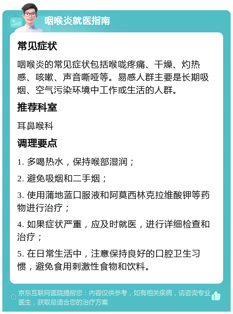 咽喉炎就医指南 常见症状 咽喉炎的常见症状包括喉咙疼痛、干燥、灼热感、咳嗽、声音嘶哑等。易感人群主要是长期吸烟、空气污染环境中工作或生活的人群。 推荐科室 耳鼻喉科 调理要点 1. 多喝热水，保持喉部湿润； 2. 避免吸烟和二手烟； 3. 使用蒲地蓝口服液和阿莫西林克拉维酸钾等药物进行治疗； 4. 如果症状严重，应及时就医，进行详细检查和治疗； 5. 在日常生活中，注意保持良好的口腔卫生习惯，避免食用刺激性食物和饮料。