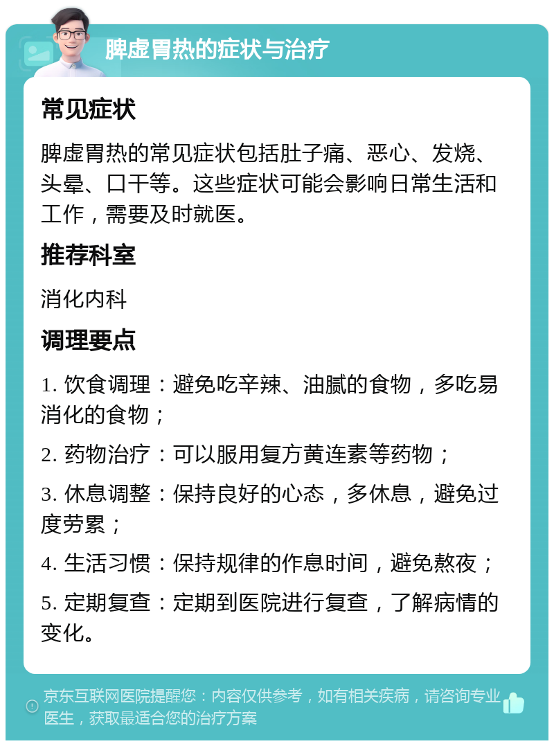 脾虚胃热的症状与治疗 常见症状 脾虚胃热的常见症状包括肚子痛、恶心、发烧、头晕、口干等。这些症状可能会影响日常生活和工作，需要及时就医。 推荐科室 消化内科 调理要点 1. 饮食调理：避免吃辛辣、油腻的食物，多吃易消化的食物； 2. 药物治疗：可以服用复方黄连素等药物； 3. 休息调整：保持良好的心态，多休息，避免过度劳累； 4. 生活习惯：保持规律的作息时间，避免熬夜； 5. 定期复查：定期到医院进行复查，了解病情的变化。