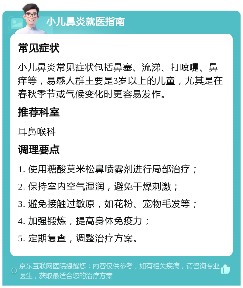 小儿鼻炎就医指南 常见症状 小儿鼻炎常见症状包括鼻塞、流涕、打喷嚏、鼻痒等，易感人群主要是3岁以上的儿童，尤其是在春秋季节或气候变化时更容易发作。 推荐科室 耳鼻喉科 调理要点 1. 使用糖酸莫米松鼻喷雾剂进行局部治疗； 2. 保持室内空气湿润，避免干燥刺激； 3. 避免接触过敏原，如花粉、宠物毛发等； 4. 加强锻炼，提高身体免疫力； 5. 定期复查，调整治疗方案。