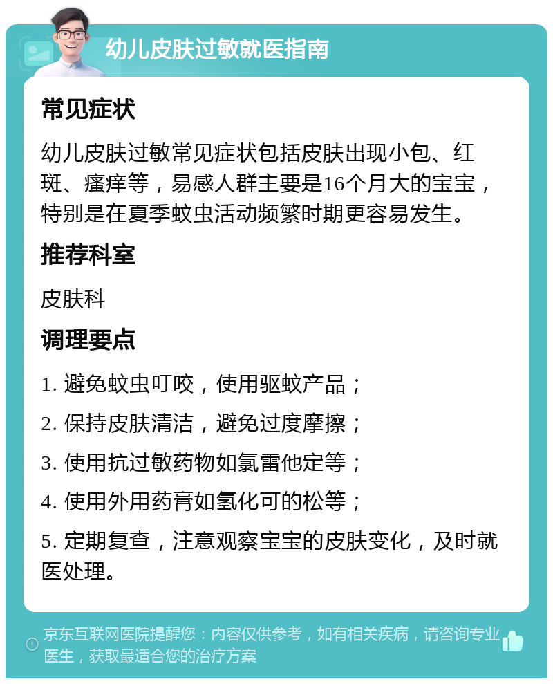 幼儿皮肤过敏就医指南 常见症状 幼儿皮肤过敏常见症状包括皮肤出现小包、红斑、瘙痒等，易感人群主要是16个月大的宝宝，特别是在夏季蚊虫活动频繁时期更容易发生。 推荐科室 皮肤科 调理要点 1. 避免蚊虫叮咬，使用驱蚊产品； 2. 保持皮肤清洁，避免过度摩擦； 3. 使用抗过敏药物如氯雷他定等； 4. 使用外用药膏如氢化可的松等； 5. 定期复查，注意观察宝宝的皮肤变化，及时就医处理。