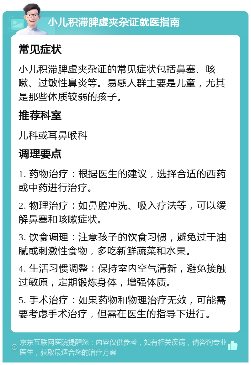 小儿积滞脾虚夹杂证就医指南 常见症状 小儿积滞脾虚夹杂证的常见症状包括鼻塞、咳嗽、过敏性鼻炎等。易感人群主要是儿童，尤其是那些体质较弱的孩子。 推荐科室 儿科或耳鼻喉科 调理要点 1. 药物治疗：根据医生的建议，选择合适的西药或中药进行治疗。 2. 物理治疗：如鼻腔冲洗、吸入疗法等，可以缓解鼻塞和咳嗽症状。 3. 饮食调理：注意孩子的饮食习惯，避免过于油腻或刺激性食物，多吃新鲜蔬菜和水果。 4. 生活习惯调整：保持室内空气清新，避免接触过敏原，定期锻炼身体，增强体质。 5. 手术治疗：如果药物和物理治疗无效，可能需要考虑手术治疗，但需在医生的指导下进行。