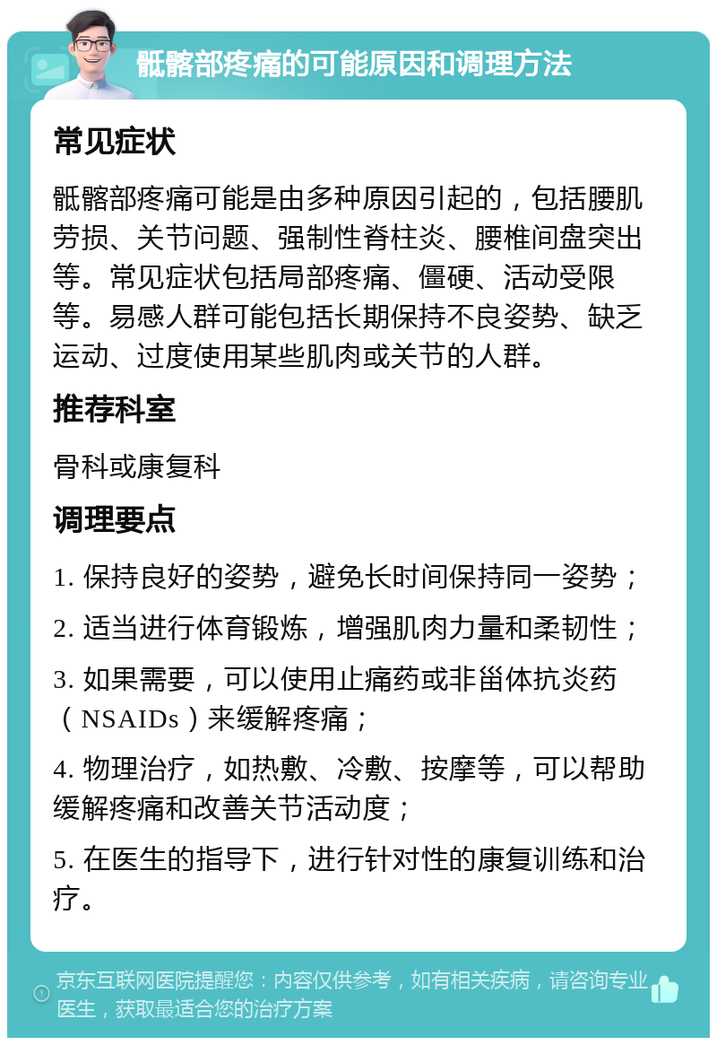 骶髂部疼痛的可能原因和调理方法 常见症状 骶髂部疼痛可能是由多种原因引起的，包括腰肌劳损、关节问题、强制性脊柱炎、腰椎间盘突出等。常见症状包括局部疼痛、僵硬、活动受限等。易感人群可能包括长期保持不良姿势、缺乏运动、过度使用某些肌肉或关节的人群。 推荐科室 骨科或康复科 调理要点 1. 保持良好的姿势，避免长时间保持同一姿势； 2. 适当进行体育锻炼，增强肌肉力量和柔韧性； 3. 如果需要，可以使用止痛药或非甾体抗炎药（NSAIDs）来缓解疼痛； 4. 物理治疗，如热敷、冷敷、按摩等，可以帮助缓解疼痛和改善关节活动度； 5. 在医生的指导下，进行针对性的康复训练和治疗。