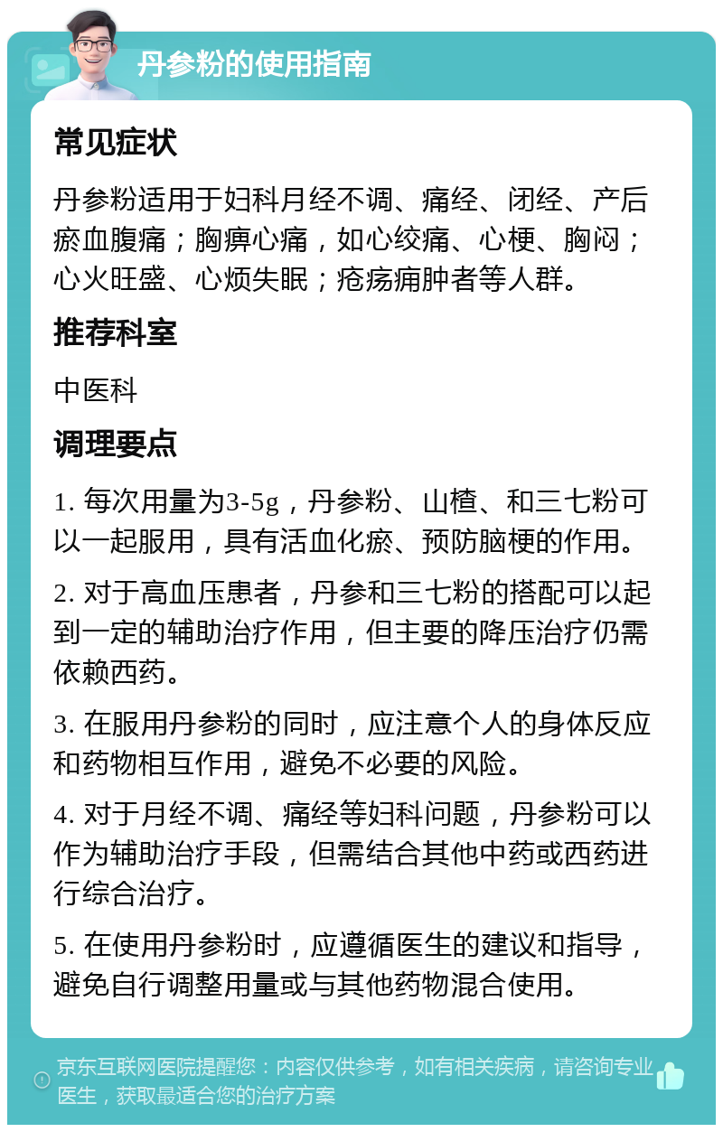 丹参粉的使用指南 常见症状 丹参粉适用于妇科月经不调、痛经、闭经、产后瘀血腹痛；胸痹心痛，如心绞痛、心梗、胸闷；心火旺盛、心烦失眠；疮疡痈肿者等人群。 推荐科室 中医科 调理要点 1. 每次用量为3-5g，丹参粉、山楂、和三七粉可以一起服用，具有活血化瘀、预防脑梗的作用。 2. 对于高血压患者，丹参和三七粉的搭配可以起到一定的辅助治疗作用，但主要的降压治疗仍需依赖西药。 3. 在服用丹参粉的同时，应注意个人的身体反应和药物相互作用，避免不必要的风险。 4. 对于月经不调、痛经等妇科问题，丹参粉可以作为辅助治疗手段，但需结合其他中药或西药进行综合治疗。 5. 在使用丹参粉时，应遵循医生的建议和指导，避免自行调整用量或与其他药物混合使用。