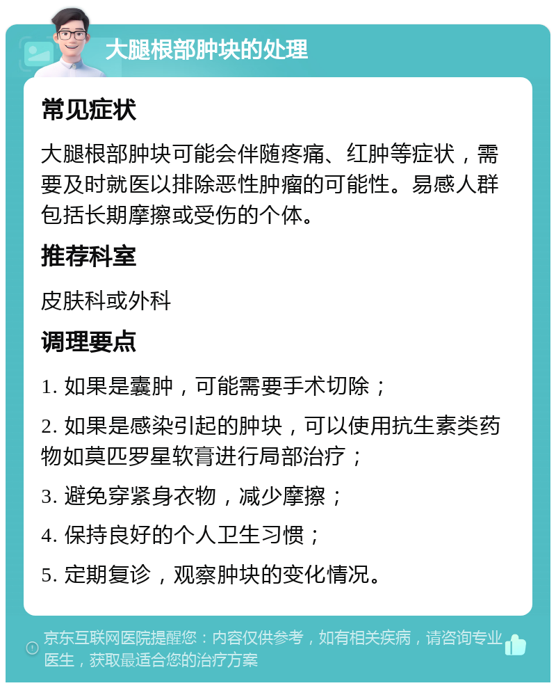 大腿根部肿块的处理 常见症状 大腿根部肿块可能会伴随疼痛、红肿等症状，需要及时就医以排除恶性肿瘤的可能性。易感人群包括长期摩擦或受伤的个体。 推荐科室 皮肤科或外科 调理要点 1. 如果是囊肿，可能需要手术切除； 2. 如果是感染引起的肿块，可以使用抗生素类药物如莫匹罗星软膏进行局部治疗； 3. 避免穿紧身衣物，减少摩擦； 4. 保持良好的个人卫生习惯； 5. 定期复诊，观察肿块的变化情况。