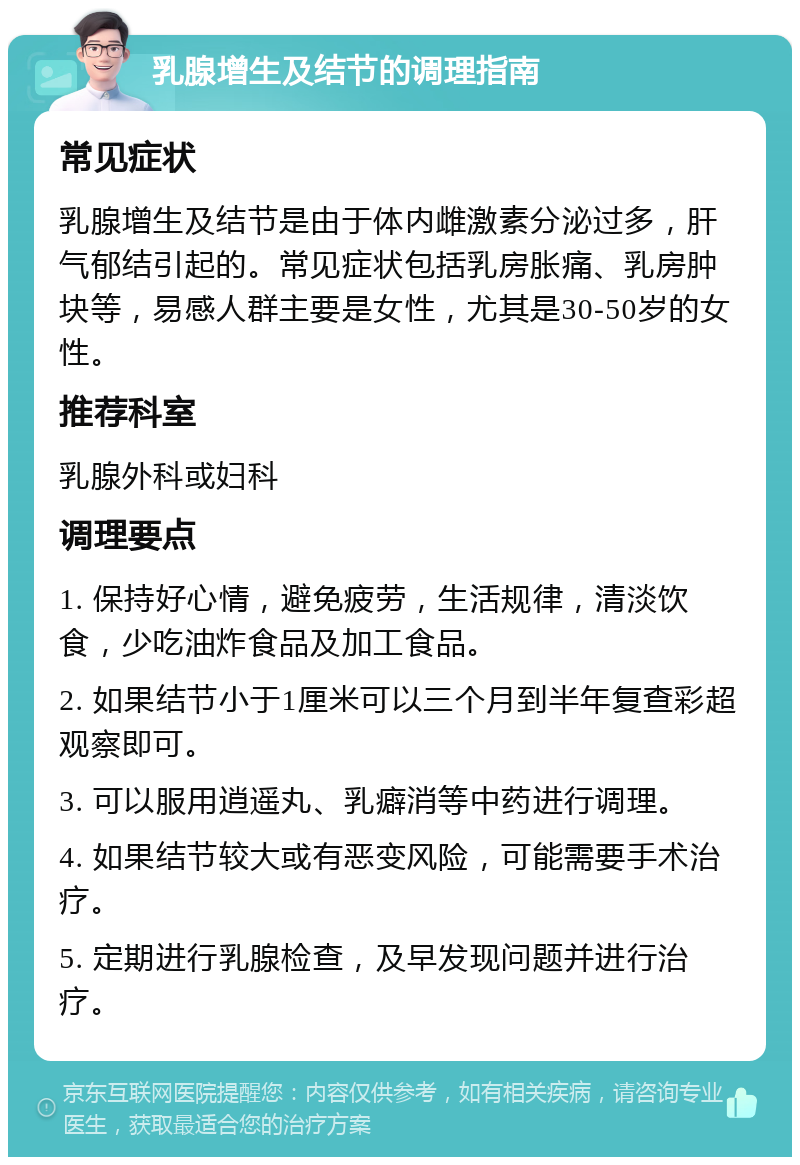 乳腺增生及结节的调理指南 常见症状 乳腺增生及结节是由于体内雌激素分泌过多，肝气郁结引起的。常见症状包括乳房胀痛、乳房肿块等，易感人群主要是女性，尤其是30-50岁的女性。 推荐科室 乳腺外科或妇科 调理要点 1. 保持好心情，避免疲劳，生活规律，清淡饮食，少吃油炸食品及加工食品。 2. 如果结节小于1厘米可以三个月到半年复查彩超观察即可。 3. 可以服用逍遥丸、乳癖消等中药进行调理。 4. 如果结节较大或有恶变风险，可能需要手术治疗。 5. 定期进行乳腺检查，及早发现问题并进行治疗。