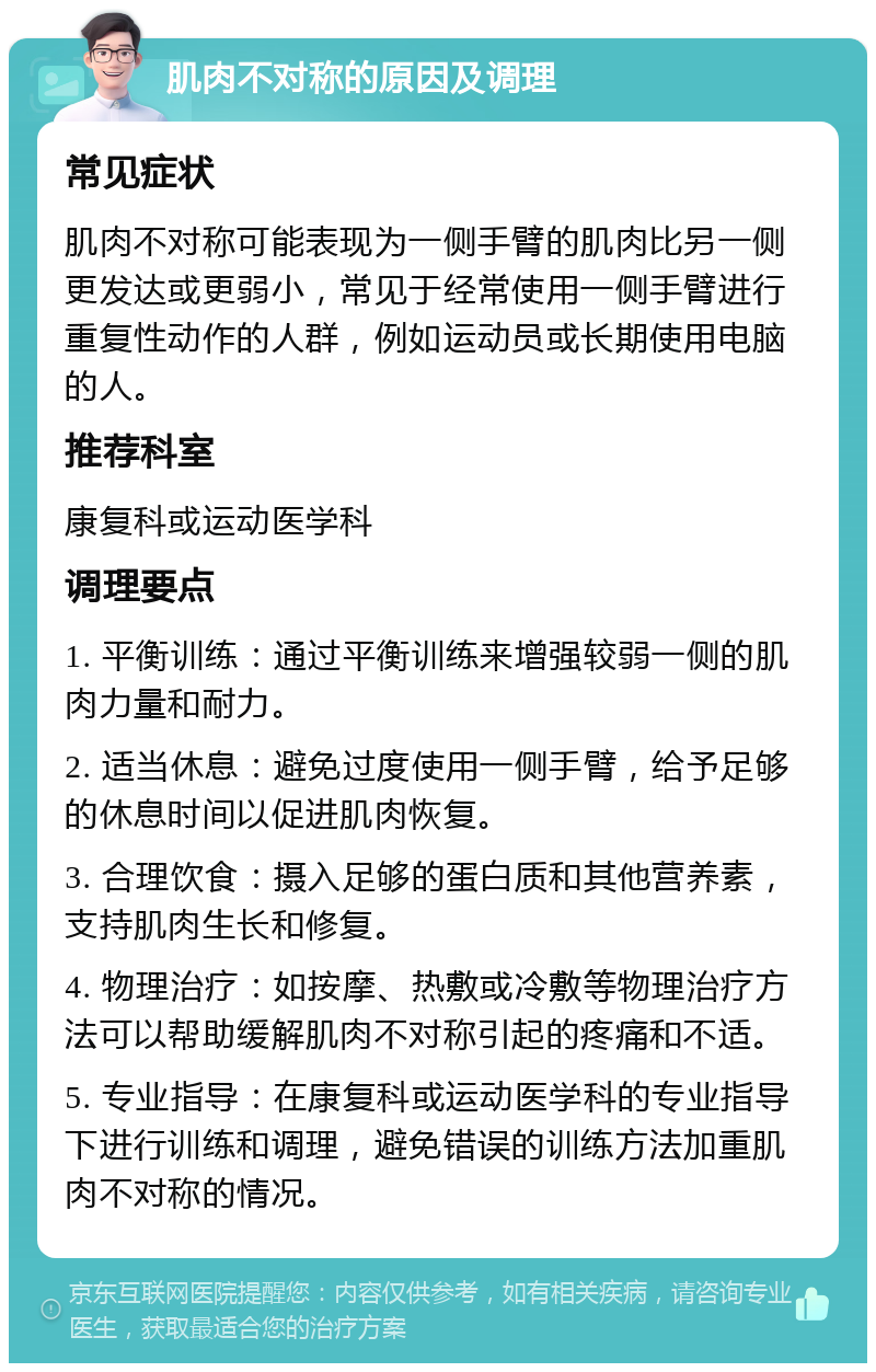 肌肉不对称的原因及调理 常见症状 肌肉不对称可能表现为一侧手臂的肌肉比另一侧更发达或更弱小，常见于经常使用一侧手臂进行重复性动作的人群，例如运动员或长期使用电脑的人。 推荐科室 康复科或运动医学科 调理要点 1. 平衡训练：通过平衡训练来增强较弱一侧的肌肉力量和耐力。 2. 适当休息：避免过度使用一侧手臂，给予足够的休息时间以促进肌肉恢复。 3. 合理饮食：摄入足够的蛋白质和其他营养素，支持肌肉生长和修复。 4. 物理治疗：如按摩、热敷或冷敷等物理治疗方法可以帮助缓解肌肉不对称引起的疼痛和不适。 5. 专业指导：在康复科或运动医学科的专业指导下进行训练和调理，避免错误的训练方法加重肌肉不对称的情况。