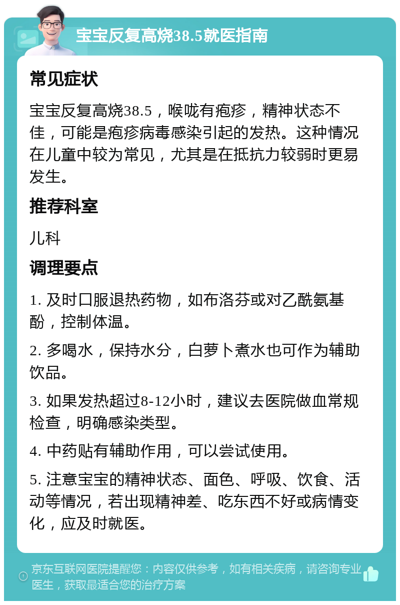 宝宝反复高烧38.5就医指南 常见症状 宝宝反复高烧38.5，喉咙有疱疹，精神状态不佳，可能是疱疹病毒感染引起的发热。这种情况在儿童中较为常见，尤其是在抵抗力较弱时更易发生。 推荐科室 儿科 调理要点 1. 及时口服退热药物，如布洛芬或对乙酰氨基酚，控制体温。 2. 多喝水，保持水分，白萝卜煮水也可作为辅助饮品。 3. 如果发热超过8-12小时，建议去医院做血常规检查，明确感染类型。 4. 中药贴有辅助作用，可以尝试使用。 5. 注意宝宝的精神状态、面色、呼吸、饮食、活动等情况，若出现精神差、吃东西不好或病情变化，应及时就医。