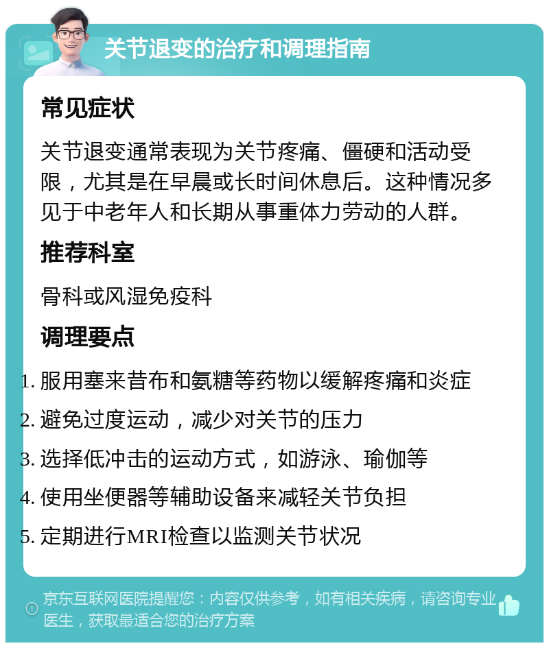 关节退变的治疗和调理指南 常见症状 关节退变通常表现为关节疼痛、僵硬和活动受限，尤其是在早晨或长时间休息后。这种情况多见于中老年人和长期从事重体力劳动的人群。 推荐科室 骨科或风湿免疫科 调理要点 服用塞来昔布和氨糖等药物以缓解疼痛和炎症 避免过度运动，减少对关节的压力 选择低冲击的运动方式，如游泳、瑜伽等 使用坐便器等辅助设备来减轻关节负担 定期进行MRI检查以监测关节状况