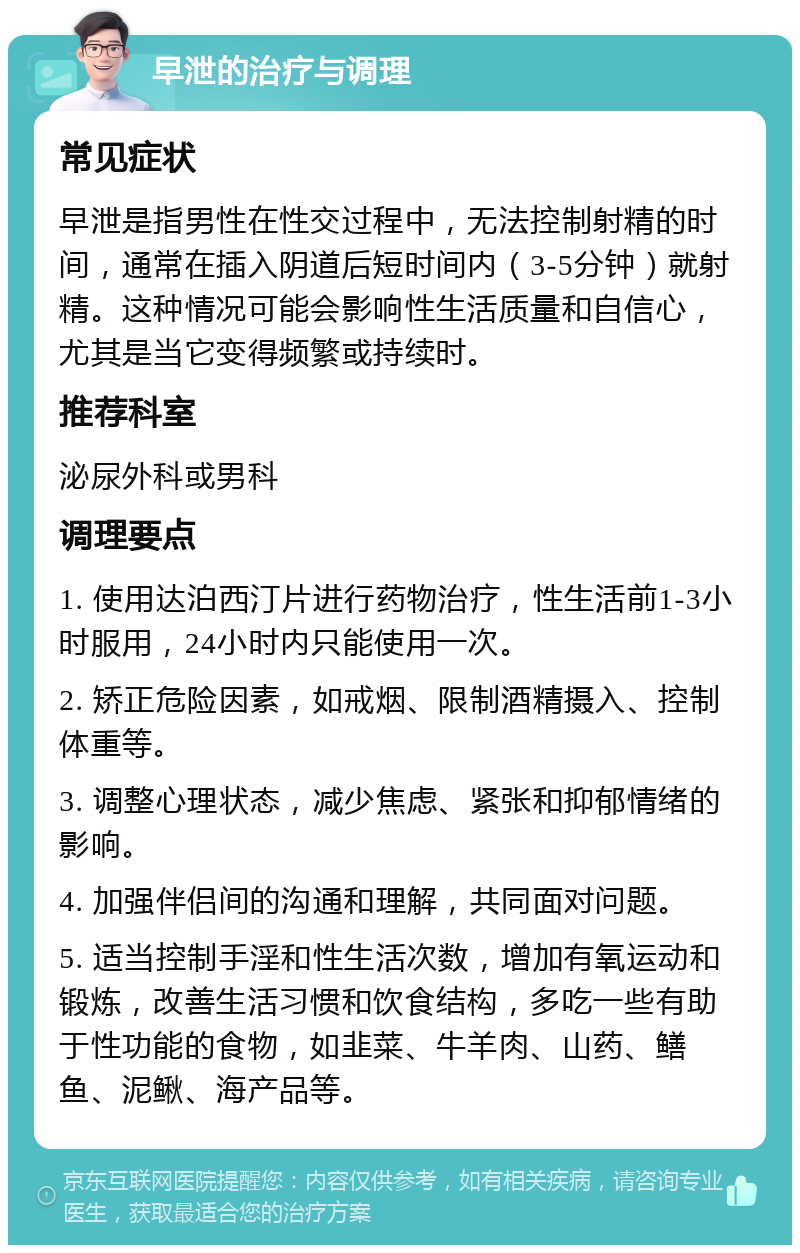 早泄的治疗与调理 常见症状 早泄是指男性在性交过程中，无法控制射精的时间，通常在插入阴道后短时间内（3-5分钟）就射精。这种情况可能会影响性生活质量和自信心，尤其是当它变得频繁或持续时。 推荐科室 泌尿外科或男科 调理要点 1. 使用达泊西汀片进行药物治疗，性生活前1-3小时服用，24小时内只能使用一次。 2. 矫正危险因素，如戒烟、限制酒精摄入、控制体重等。 3. 调整心理状态，减少焦虑、紧张和抑郁情绪的影响。 4. 加强伴侣间的沟通和理解，共同面对问题。 5. 适当控制手淫和性生活次数，增加有氧运动和锻炼，改善生活习惯和饮食结构，多吃一些有助于性功能的食物，如韭菜、牛羊肉、山药、鳝鱼、泥鳅、海产品等。