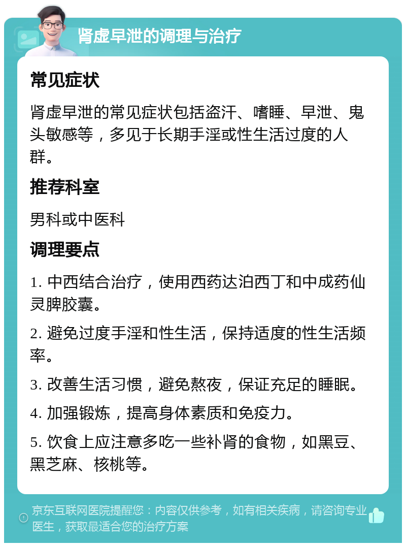 肾虚早泄的调理与治疗 常见症状 肾虚早泄的常见症状包括盗汗、嗜睡、早泄、鬼头敏感等，多见于长期手淫或性生活过度的人群。 推荐科室 男科或中医科 调理要点 1. 中西结合治疗，使用西药达泊西丁和中成药仙灵脾胶囊。 2. 避免过度手淫和性生活，保持适度的性生活频率。 3. 改善生活习惯，避免熬夜，保证充足的睡眠。 4. 加强锻炼，提高身体素质和免疫力。 5. 饮食上应注意多吃一些补肾的食物，如黑豆、黑芝麻、核桃等。