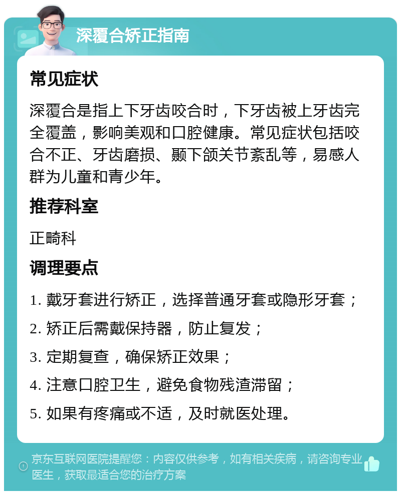 深覆合矫正指南 常见症状 深覆合是指上下牙齿咬合时，下牙齿被上牙齿完全覆盖，影响美观和口腔健康。常见症状包括咬合不正、牙齿磨损、颞下颌关节紊乱等，易感人群为儿童和青少年。 推荐科室 正畸科 调理要点 1. 戴牙套进行矫正，选择普通牙套或隐形牙套； 2. 矫正后需戴保持器，防止复发； 3. 定期复查，确保矫正效果； 4. 注意口腔卫生，避免食物残渣滞留； 5. 如果有疼痛或不适，及时就医处理。