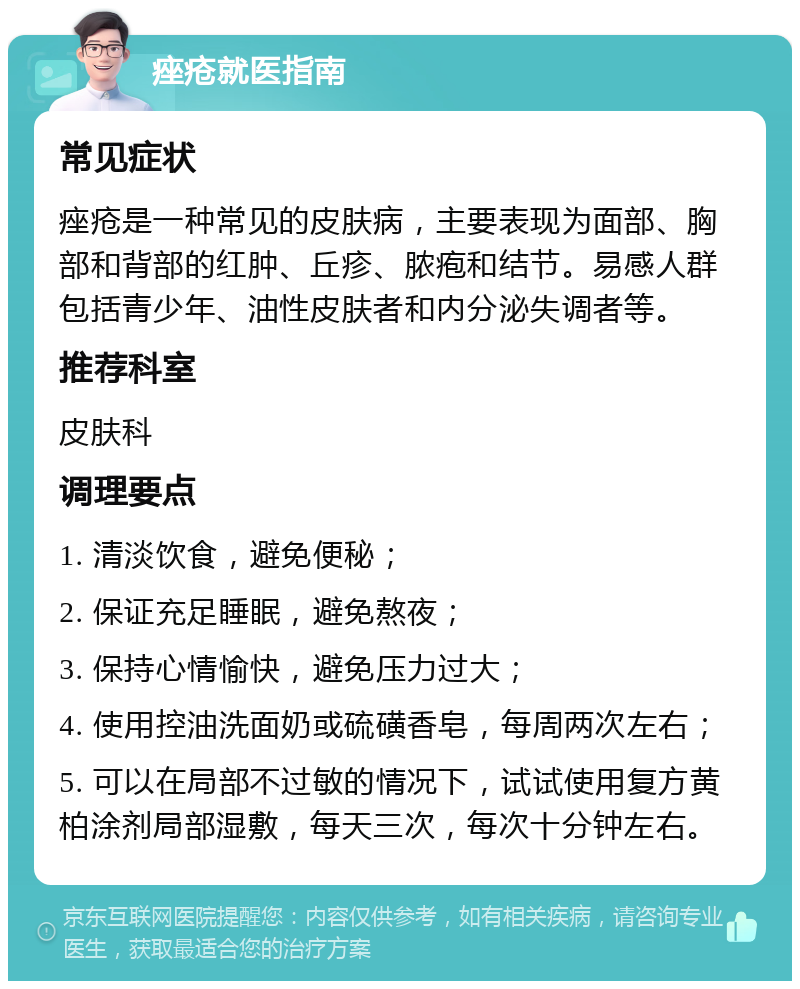 痤疮就医指南 常见症状 痤疮是一种常见的皮肤病，主要表现为面部、胸部和背部的红肿、丘疹、脓疱和结节。易感人群包括青少年、油性皮肤者和内分泌失调者等。 推荐科室 皮肤科 调理要点 1. 清淡饮食，避免便秘； 2. 保证充足睡眠，避免熬夜； 3. 保持心情愉快，避免压力过大； 4. 使用控油洗面奶或硫磺香皂，每周两次左右； 5. 可以在局部不过敏的情况下，试试使用复方黄柏涂剂局部湿敷，每天三次，每次十分钟左右。