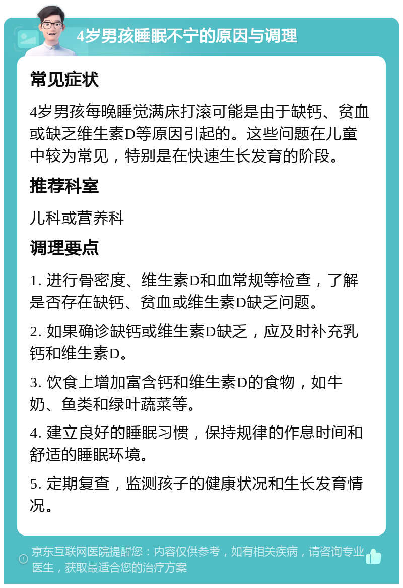 4岁男孩睡眠不宁的原因与调理 常见症状 4岁男孩每晚睡觉满床打滚可能是由于缺钙、贫血或缺乏维生素D等原因引起的。这些问题在儿童中较为常见，特别是在快速生长发育的阶段。 推荐科室 儿科或营养科 调理要点 1. 进行骨密度、维生素D和血常规等检查，了解是否存在缺钙、贫血或维生素D缺乏问题。 2. 如果确诊缺钙或维生素D缺乏，应及时补充乳钙和维生素D。 3. 饮食上增加富含钙和维生素D的食物，如牛奶、鱼类和绿叶蔬菜等。 4. 建立良好的睡眠习惯，保持规律的作息时间和舒适的睡眠环境。 5. 定期复查，监测孩子的健康状况和生长发育情况。