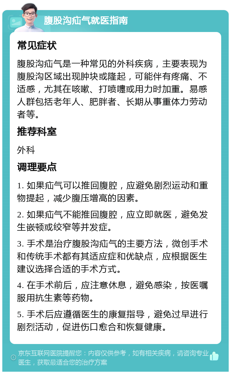 腹股沟疝气就医指南 常见症状 腹股沟疝气是一种常见的外科疾病，主要表现为腹股沟区域出现肿块或隆起，可能伴有疼痛、不适感，尤其在咳嗽、打喷嚏或用力时加重。易感人群包括老年人、肥胖者、长期从事重体力劳动者等。 推荐科室 外科 调理要点 1. 如果疝气可以推回腹腔，应避免剧烈运动和重物提起，减少腹压增高的因素。 2. 如果疝气不能推回腹腔，应立即就医，避免发生嵌顿或绞窄等并发症。 3. 手术是治疗腹股沟疝气的主要方法，微创手术和传统手术都有其适应症和优缺点，应根据医生建议选择合适的手术方式。 4. 在手术前后，应注意休息，避免感染，按医嘱服用抗生素等药物。 5. 手术后应遵循医生的康复指导，避免过早进行剧烈活动，促进伤口愈合和恢复健康。