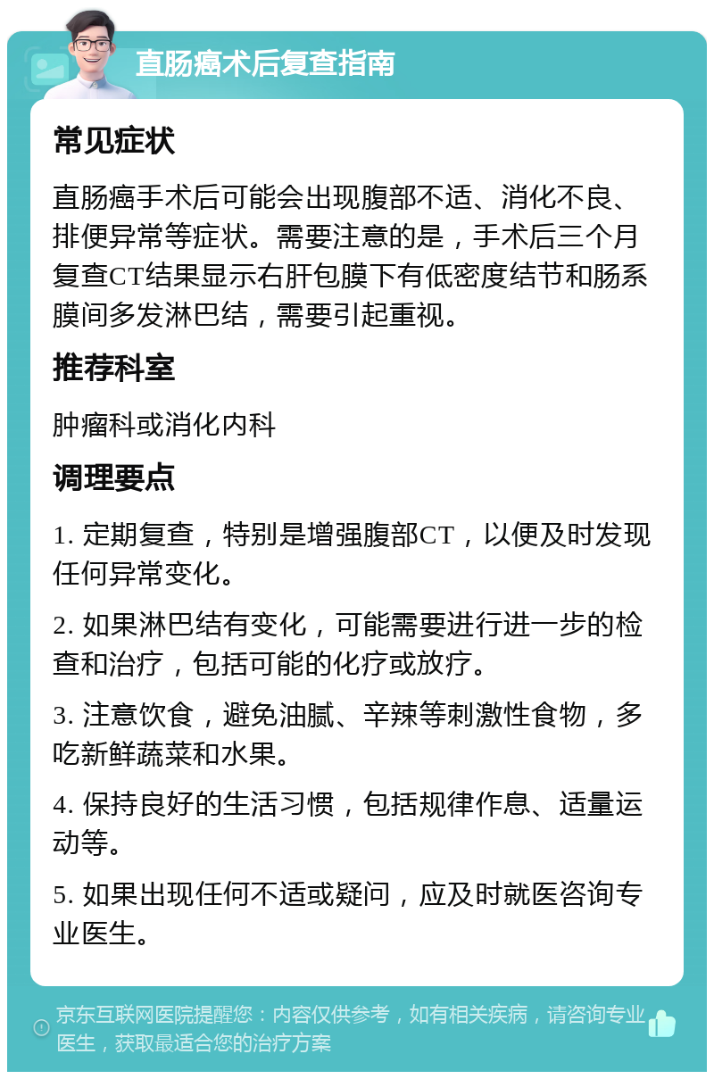 直肠癌术后复查指南 常见症状 直肠癌手术后可能会出现腹部不适、消化不良、排便异常等症状。需要注意的是，手术后三个月复查CT结果显示右肝包膜下有低密度结节和肠系膜间多发淋巴结，需要引起重视。 推荐科室 肿瘤科或消化内科 调理要点 1. 定期复查，特别是增强腹部CT，以便及时发现任何异常变化。 2. 如果淋巴结有变化，可能需要进行进一步的检查和治疗，包括可能的化疗或放疗。 3. 注意饮食，避免油腻、辛辣等刺激性食物，多吃新鲜蔬菜和水果。 4. 保持良好的生活习惯，包括规律作息、适量运动等。 5. 如果出现任何不适或疑问，应及时就医咨询专业医生。