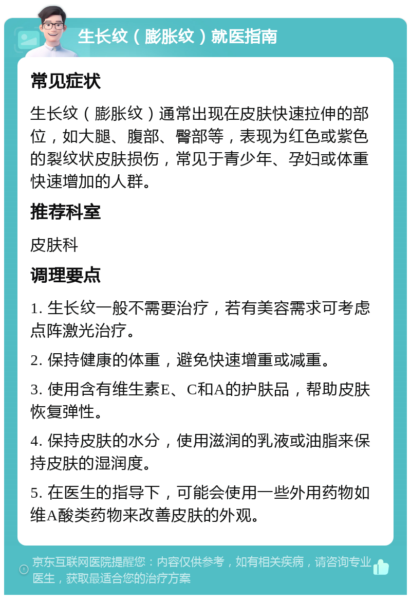 生长纹（膨胀纹）就医指南 常见症状 生长纹（膨胀纹）通常出现在皮肤快速拉伸的部位，如大腿、腹部、臀部等，表现为红色或紫色的裂纹状皮肤损伤，常见于青少年、孕妇或体重快速增加的人群。 推荐科室 皮肤科 调理要点 1. 生长纹一般不需要治疗，若有美容需求可考虑点阵激光治疗。 2. 保持健康的体重，避免快速增重或减重。 3. 使用含有维生素E、C和A的护肤品，帮助皮肤恢复弹性。 4. 保持皮肤的水分，使用滋润的乳液或油脂来保持皮肤的湿润度。 5. 在医生的指导下，可能会使用一些外用药物如维A酸类药物来改善皮肤的外观。