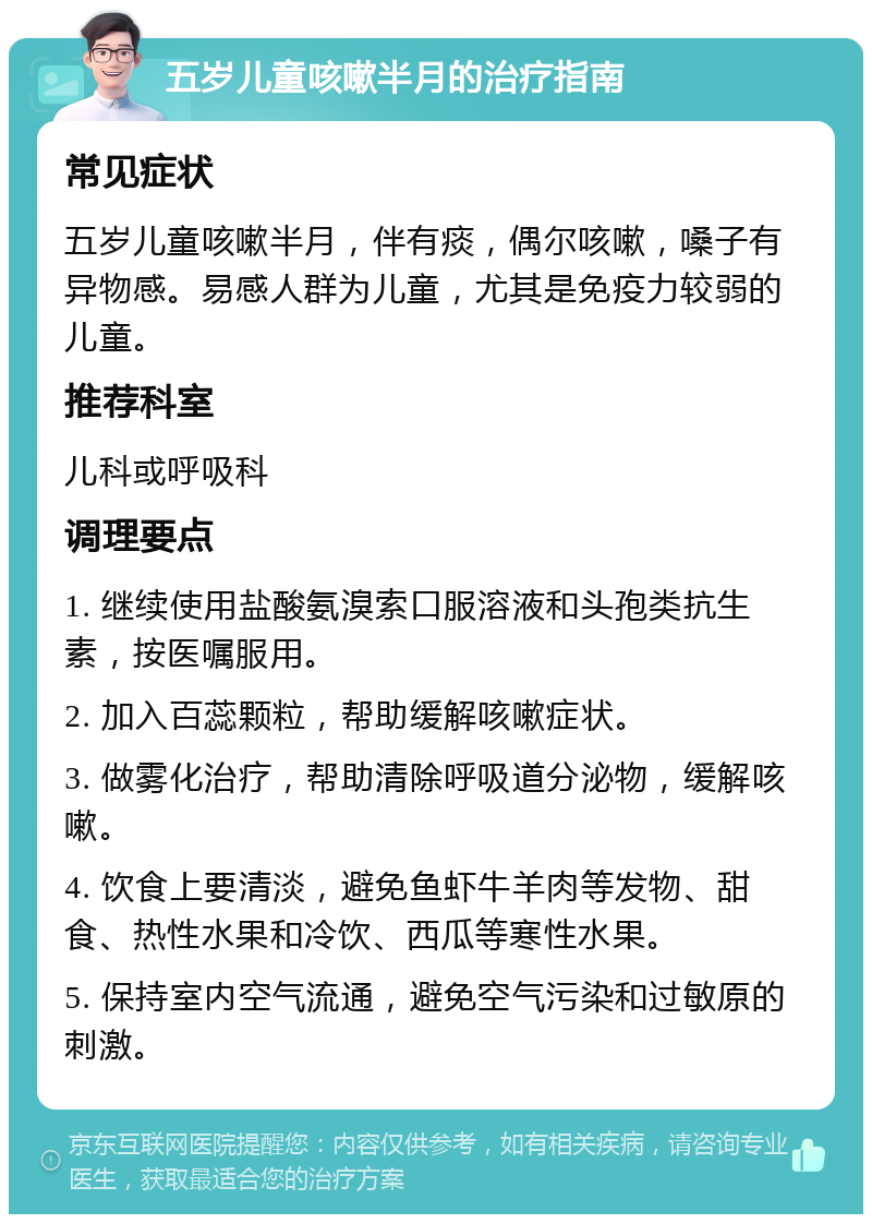 五岁儿童咳嗽半月的治疗指南 常见症状 五岁儿童咳嗽半月，伴有痰，偶尔咳嗽，嗓子有异物感。易感人群为儿童，尤其是免疫力较弱的儿童。 推荐科室 儿科或呼吸科 调理要点 1. 继续使用盐酸氨溴索口服溶液和头孢类抗生素，按医嘱服用。 2. 加入百蕊颗粒，帮助缓解咳嗽症状。 3. 做雾化治疗，帮助清除呼吸道分泌物，缓解咳嗽。 4. 饮食上要清淡，避免鱼虾牛羊肉等发物、甜食、热性水果和冷饮、西瓜等寒性水果。 5. 保持室内空气流通，避免空气污染和过敏原的刺激。