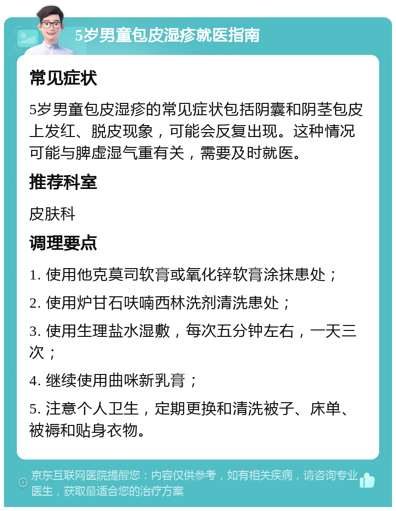 5岁男童包皮湿疹就医指南 常见症状 5岁男童包皮湿疹的常见症状包括阴囊和阴茎包皮上发红、脱皮现象，可能会反复出现。这种情况可能与脾虚湿气重有关，需要及时就医。 推荐科室 皮肤科 调理要点 1. 使用他克莫司软膏或氧化锌软膏涂抹患处； 2. 使用炉甘石呋喃西林洗剂清洗患处； 3. 使用生理盐水湿敷，每次五分钟左右，一天三次； 4. 继续使用曲咪新乳膏； 5. 注意个人卫生，定期更换和清洗被子、床单、被褥和贴身衣物。