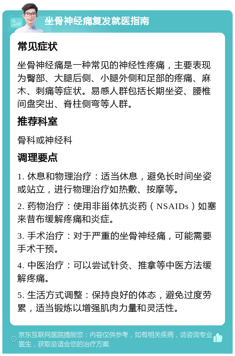 坐骨神经痛复发就医指南 常见症状 坐骨神经痛是一种常见的神经性疼痛，主要表现为臀部、大腿后侧、小腿外侧和足部的疼痛、麻木、刺痛等症状。易感人群包括长期坐姿、腰椎间盘突出、脊柱侧弯等人群。 推荐科室 骨科或神经科 调理要点 1. 休息和物理治疗：适当休息，避免长时间坐姿或站立，进行物理治疗如热敷、按摩等。 2. 药物治疗：使用非甾体抗炎药（NSAIDs）如塞来昔布缓解疼痛和炎症。 3. 手术治疗：对于严重的坐骨神经痛，可能需要手术干预。 4. 中医治疗：可以尝试针灸、推拿等中医方法缓解疼痛。 5. 生活方式调整：保持良好的体态，避免过度劳累，适当锻炼以增强肌肉力量和灵活性。