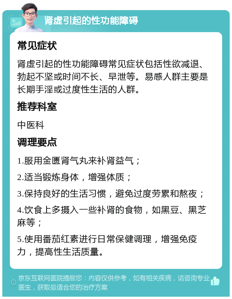 肾虚引起的性功能障碍 常见症状 肾虚引起的性功能障碍常见症状包括性欲减退、勃起不坚或时间不长、早泄等。易感人群主要是长期手淫或过度性生活的人群。 推荐科室 中医科 调理要点 1.服用金匮肾气丸来补肾益气； 2.适当锻炼身体，增强体质； 3.保持良好的生活习惯，避免过度劳累和熬夜； 4.饮食上多摄入一些补肾的食物，如黑豆、黑芝麻等； 5.使用番茄红素进行日常保健调理，增强免疫力，提高性生活质量。