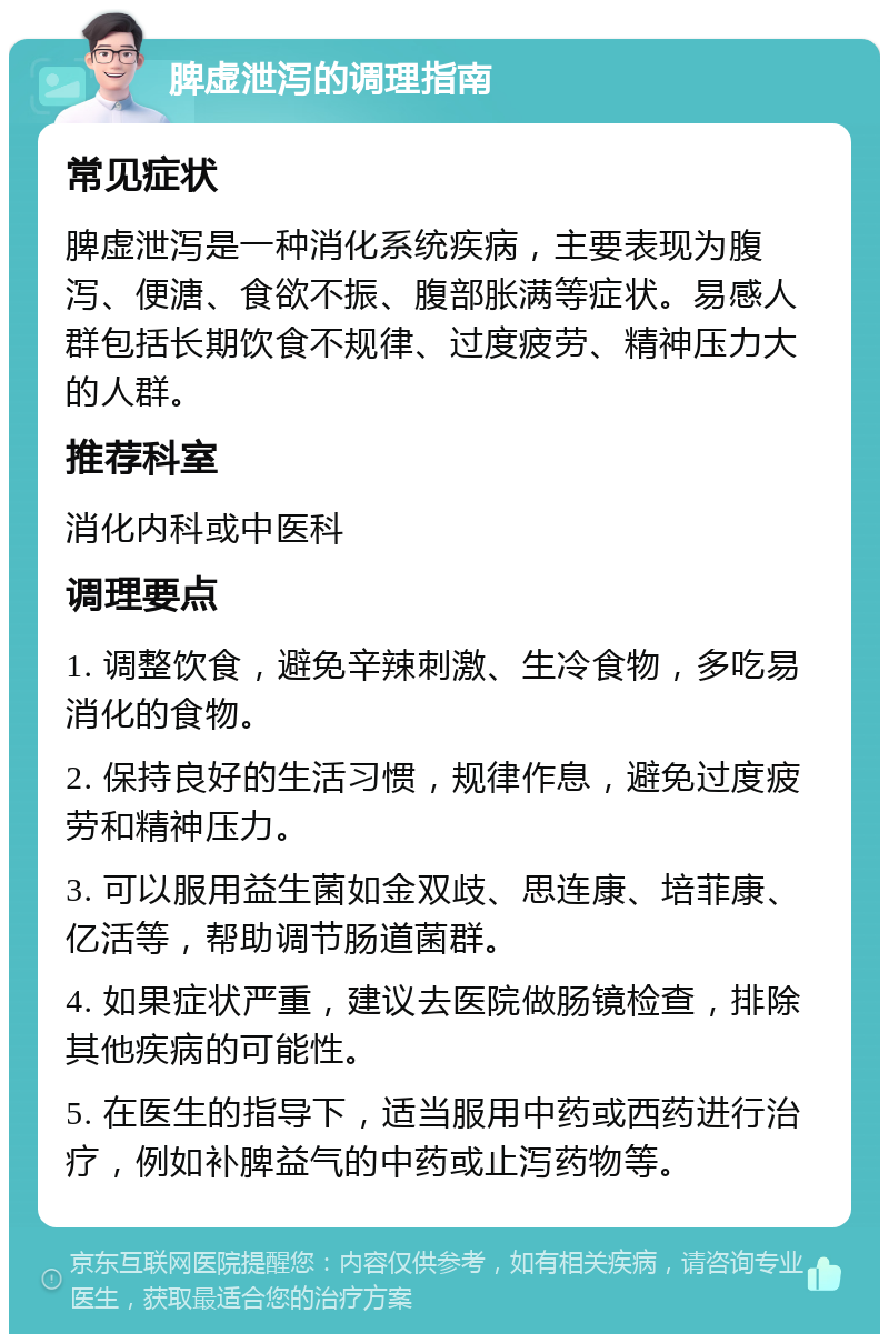 脾虚泄泻的调理指南 常见症状 脾虚泄泻是一种消化系统疾病，主要表现为腹泻、便溏、食欲不振、腹部胀满等症状。易感人群包括长期饮食不规律、过度疲劳、精神压力大的人群。 推荐科室 消化内科或中医科 调理要点 1. 调整饮食，避免辛辣刺激、生冷食物，多吃易消化的食物。 2. 保持良好的生活习惯，规律作息，避免过度疲劳和精神压力。 3. 可以服用益生菌如金双歧、思连康、培菲康、亿活等，帮助调节肠道菌群。 4. 如果症状严重，建议去医院做肠镜检查，排除其他疾病的可能性。 5. 在医生的指导下，适当服用中药或西药进行治疗，例如补脾益气的中药或止泻药物等。