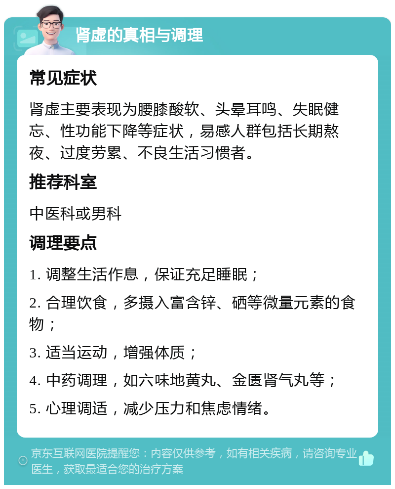 肾虚的真相与调理 常见症状 肾虚主要表现为腰膝酸软、头晕耳鸣、失眠健忘、性功能下降等症状，易感人群包括长期熬夜、过度劳累、不良生活习惯者。 推荐科室 中医科或男科 调理要点 1. 调整生活作息，保证充足睡眠； 2. 合理饮食，多摄入富含锌、硒等微量元素的食物； 3. 适当运动，增强体质； 4. 中药调理，如六味地黄丸、金匮肾气丸等； 5. 心理调适，减少压力和焦虑情绪。