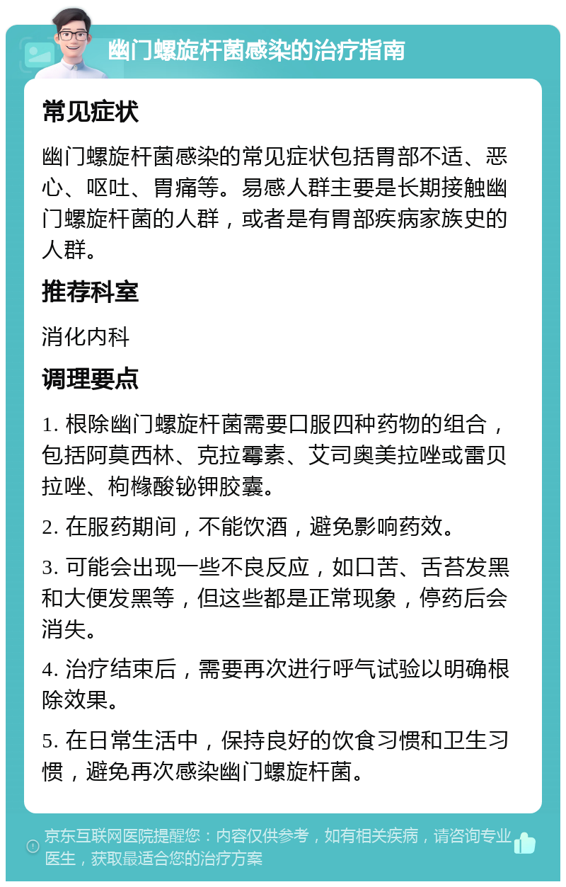 幽门螺旋杆菌感染的治疗指南 常见症状 幽门螺旋杆菌感染的常见症状包括胃部不适、恶心、呕吐、胃痛等。易感人群主要是长期接触幽门螺旋杆菌的人群，或者是有胃部疾病家族史的人群。 推荐科室 消化内科 调理要点 1. 根除幽门螺旋杆菌需要口服四种药物的组合，包括阿莫西林、克拉霉素、艾司奥美拉唑或雷贝拉唑、枸橼酸铋钾胶囊。 2. 在服药期间，不能饮酒，避免影响药效。 3. 可能会出现一些不良反应，如口苦、舌苔发黑和大便发黑等，但这些都是正常现象，停药后会消失。 4. 治疗结束后，需要再次进行呼气试验以明确根除效果。 5. 在日常生活中，保持良好的饮食习惯和卫生习惯，避免再次感染幽门螺旋杆菌。