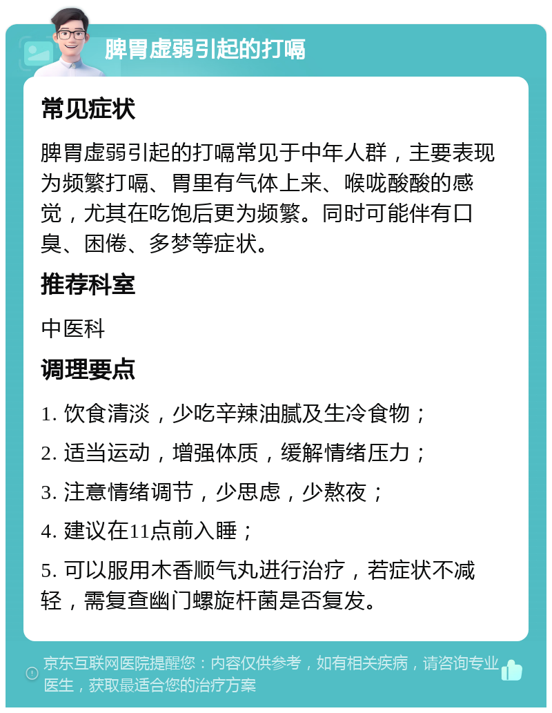 脾胃虚弱引起的打嗝 常见症状 脾胃虚弱引起的打嗝常见于中年人群，主要表现为频繁打嗝、胃里有气体上来、喉咙酸酸的感觉，尤其在吃饱后更为频繁。同时可能伴有口臭、困倦、多梦等症状。 推荐科室 中医科 调理要点 1. 饮食清淡，少吃辛辣油腻及生冷食物； 2. 适当运动，增强体质，缓解情绪压力； 3. 注意情绪调节，少思虑，少熬夜； 4. 建议在11点前入睡； 5. 可以服用木香顺气丸进行治疗，若症状不减轻，需复查幽门螺旋杆菌是否复发。