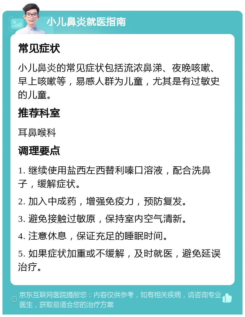 小儿鼻炎就医指南 常见症状 小儿鼻炎的常见症状包括流浓鼻涕、夜晚咳嗽、早上咳嗽等，易感人群为儿童，尤其是有过敏史的儿童。 推荐科室 耳鼻喉科 调理要点 1. 继续使用盐西左西替利嗪口溶液，配合洗鼻子，缓解症状。 2. 加入中成药，增强免疫力，预防复发。 3. 避免接触过敏原，保持室内空气清新。 4. 注意休息，保证充足的睡眠时间。 5. 如果症状加重或不缓解，及时就医，避免延误治疗。