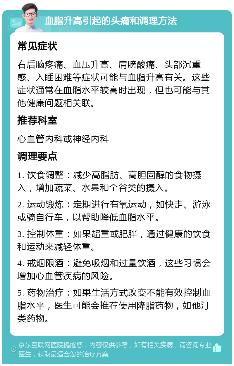 血脂升高引起的头痛和调理方法 常见症状 右后脑疼痛、血压升高、肩膀酸痛、头部沉重感、入睡困难等症状可能与血脂升高有关。这些症状通常在血脂水平较高时出现，但也可能与其他健康问题相关联。 推荐科室 心血管内科或神经内科 调理要点 1. 饮食调整：减少高脂肪、高胆固醇的食物摄入，增加蔬菜、水果和全谷类的摄入。 2. 运动锻炼：定期进行有氧运动，如快走、游泳或骑自行车，以帮助降低血脂水平。 3. 控制体重：如果超重或肥胖，通过健康的饮食和运动来减轻体重。 4. 戒烟限酒：避免吸烟和过量饮酒，这些习惯会增加心血管疾病的风险。 5. 药物治疗：如果生活方式改变不能有效控制血脂水平，医生可能会推荐使用降脂药物，如他汀类药物。