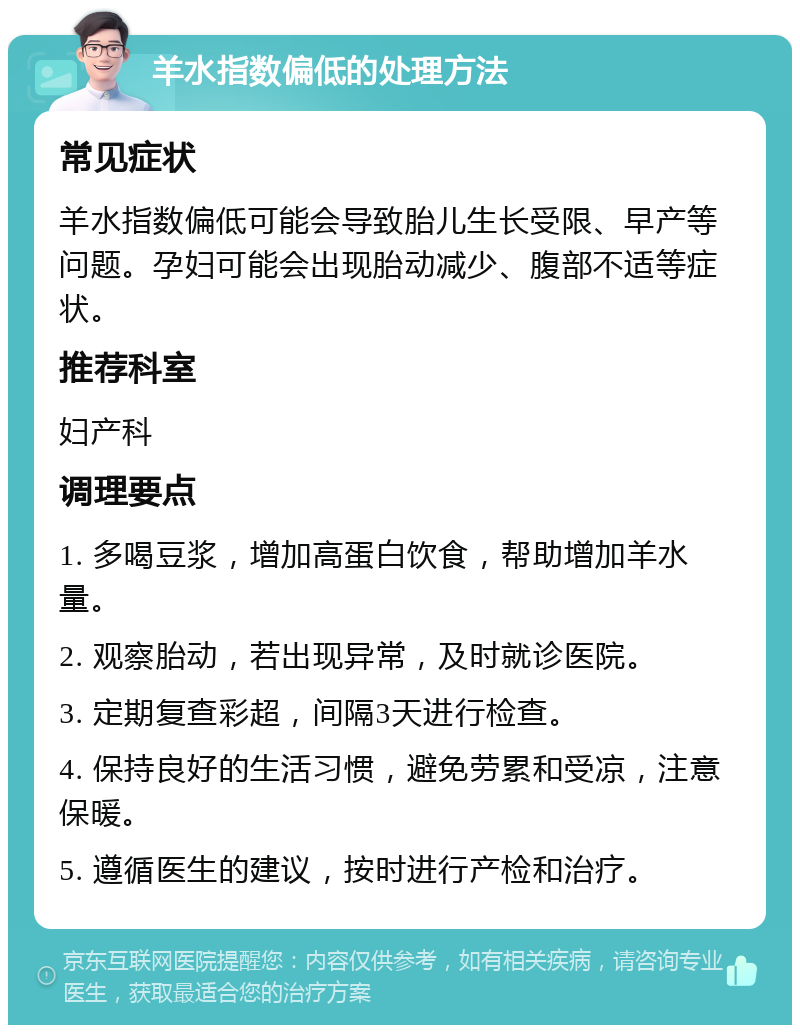 羊水指数偏低的处理方法 常见症状 羊水指数偏低可能会导致胎儿生长受限、早产等问题。孕妇可能会出现胎动减少、腹部不适等症状。 推荐科室 妇产科 调理要点 1. 多喝豆浆，增加高蛋白饮食，帮助增加羊水量。 2. 观察胎动，若出现异常，及时就诊医院。 3. 定期复查彩超，间隔3天进行检查。 4. 保持良好的生活习惯，避免劳累和受凉，注意保暖。 5. 遵循医生的建议，按时进行产检和治疗。