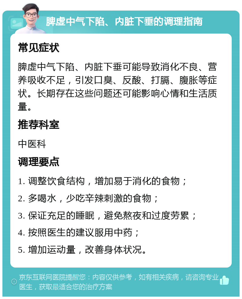 脾虚中气下陷、内脏下垂的调理指南 常见症状 脾虚中气下陷、内脏下垂可能导致消化不良、营养吸收不足，引发口臭、反酸、打膈、腹胀等症状。长期存在这些问题还可能影响心情和生活质量。 推荐科室 中医科 调理要点 1. 调整饮食结构，增加易于消化的食物； 2. 多喝水，少吃辛辣刺激的食物； 3. 保证充足的睡眠，避免熬夜和过度劳累； 4. 按照医生的建议服用中药； 5. 增加运动量，改善身体状况。