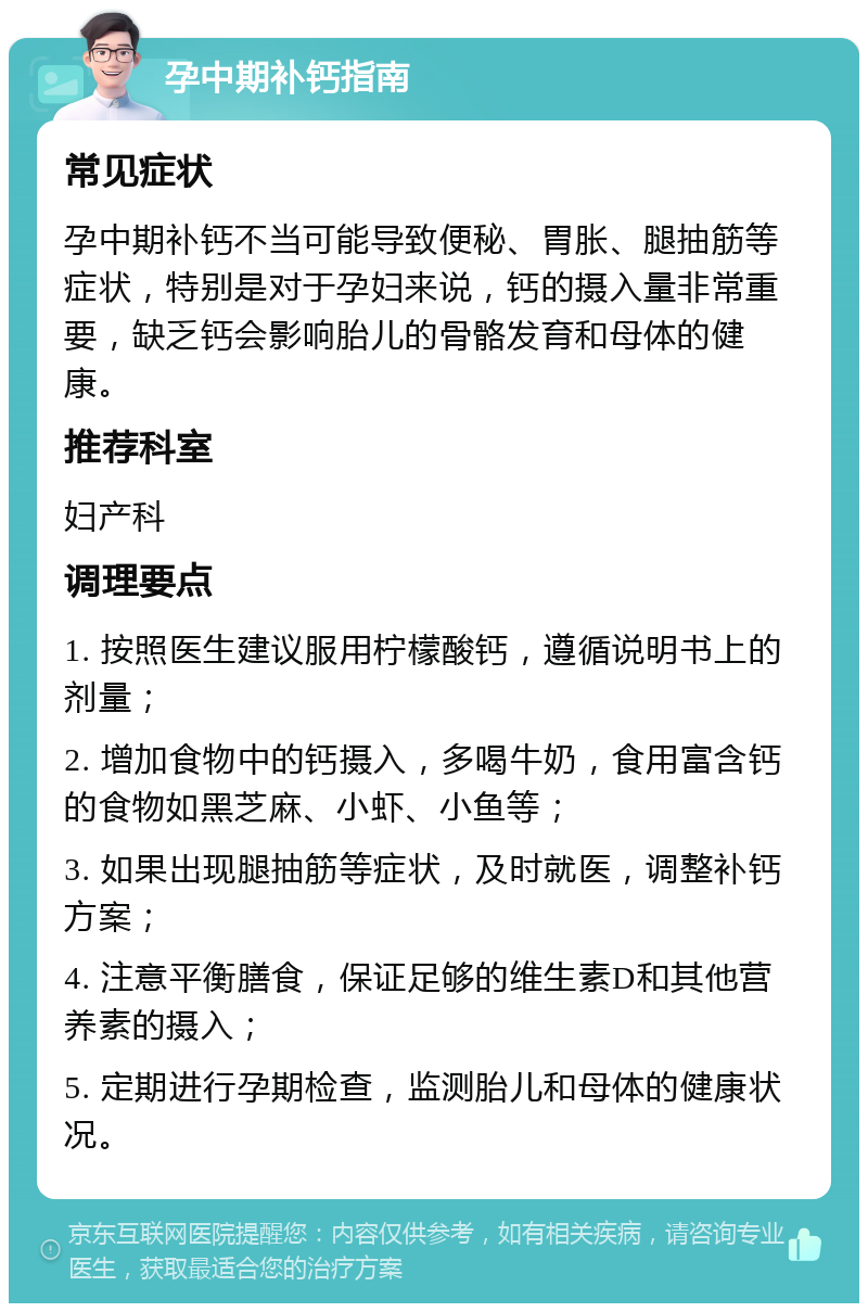 孕中期补钙指南 常见症状 孕中期补钙不当可能导致便秘、胃胀、腿抽筋等症状，特别是对于孕妇来说，钙的摄入量非常重要，缺乏钙会影响胎儿的骨骼发育和母体的健康。 推荐科室 妇产科 调理要点 1. 按照医生建议服用柠檬酸钙，遵循说明书上的剂量； 2. 增加食物中的钙摄入，多喝牛奶，食用富含钙的食物如黑芝麻、小虾、小鱼等； 3. 如果出现腿抽筋等症状，及时就医，调整补钙方案； 4. 注意平衡膳食，保证足够的维生素D和其他营养素的摄入； 5. 定期进行孕期检查，监测胎儿和母体的健康状况。