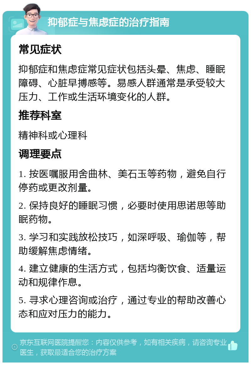 抑郁症与焦虑症的治疗指南 常见症状 抑郁症和焦虑症常见症状包括头晕、焦虑、睡眠障碍、心脏早搏感等。易感人群通常是承受较大压力、工作或生活环境变化的人群。 推荐科室 精神科或心理科 调理要点 1. 按医嘱服用舍曲林、美石玉等药物，避免自行停药或更改剂量。 2. 保持良好的睡眠习惯，必要时使用思诺思等助眠药物。 3. 学习和实践放松技巧，如深呼吸、瑜伽等，帮助缓解焦虑情绪。 4. 建立健康的生活方式，包括均衡饮食、适量运动和规律作息。 5. 寻求心理咨询或治疗，通过专业的帮助改善心态和应对压力的能力。