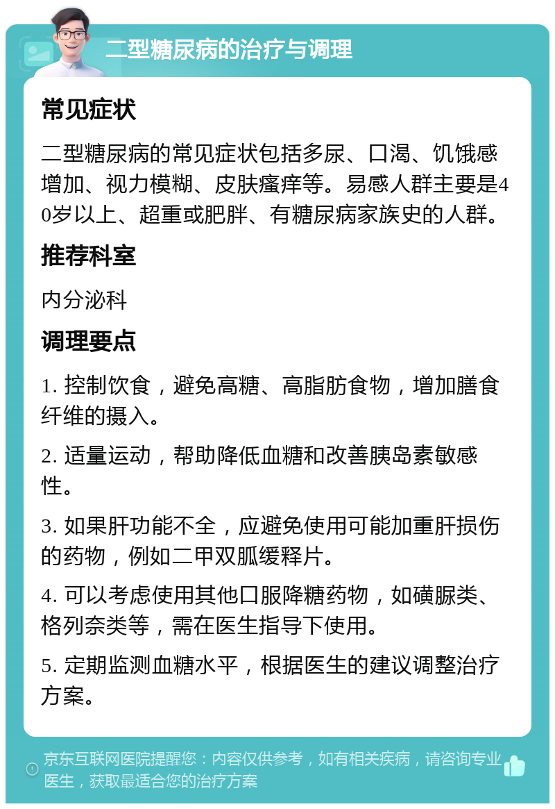 二型糖尿病的治疗与调理 常见症状 二型糖尿病的常见症状包括多尿、口渴、饥饿感增加、视力模糊、皮肤瘙痒等。易感人群主要是40岁以上、超重或肥胖、有糖尿病家族史的人群。 推荐科室 内分泌科 调理要点 1. 控制饮食，避免高糖、高脂肪食物，增加膳食纤维的摄入。 2. 适量运动，帮助降低血糖和改善胰岛素敏感性。 3. 如果肝功能不全，应避免使用可能加重肝损伤的药物，例如二甲双胍缓释片。 4. 可以考虑使用其他口服降糖药物，如磺脲类、格列奈类等，需在医生指导下使用。 5. 定期监测血糖水平，根据医生的建议调整治疗方案。