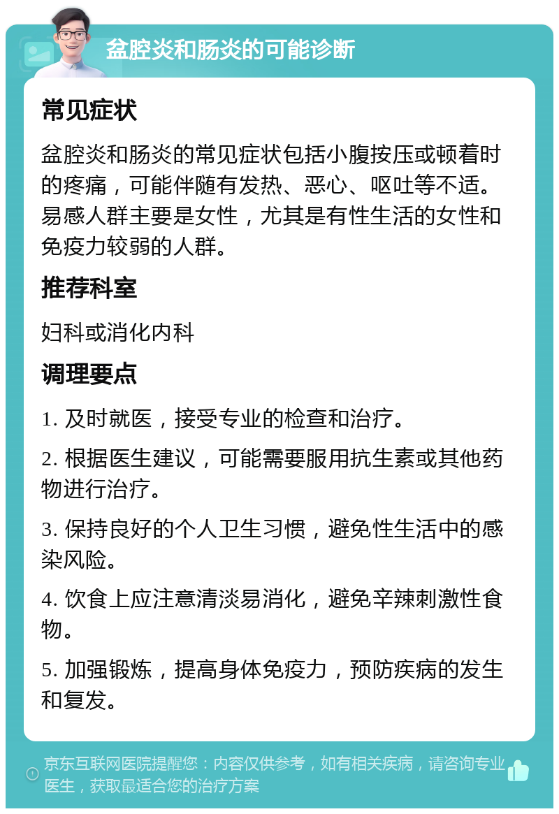 盆腔炎和肠炎的可能诊断 常见症状 盆腔炎和肠炎的常见症状包括小腹按压或顿着时的疼痛，可能伴随有发热、恶心、呕吐等不适。易感人群主要是女性，尤其是有性生活的女性和免疫力较弱的人群。 推荐科室 妇科或消化内科 调理要点 1. 及时就医，接受专业的检查和治疗。 2. 根据医生建议，可能需要服用抗生素或其他药物进行治疗。 3. 保持良好的个人卫生习惯，避免性生活中的感染风险。 4. 饮食上应注意清淡易消化，避免辛辣刺激性食物。 5. 加强锻炼，提高身体免疫力，预防疾病的发生和复发。