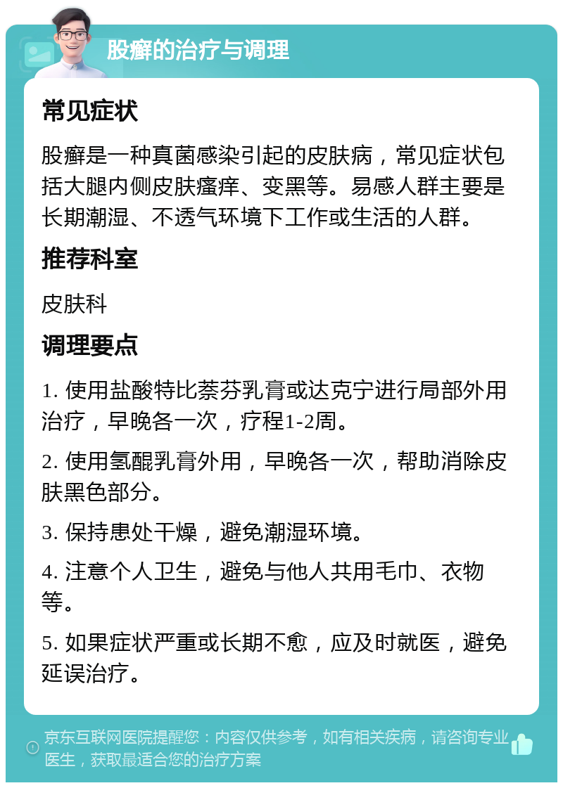 股癣的治疗与调理 常见症状 股癣是一种真菌感染引起的皮肤病，常见症状包括大腿内侧皮肤瘙痒、变黑等。易感人群主要是长期潮湿、不透气环境下工作或生活的人群。 推荐科室 皮肤科 调理要点 1. 使用盐酸特比萘芬乳膏或达克宁进行局部外用治疗，早晚各一次，疗程1-2周。 2. 使用氢醌乳膏外用，早晚各一次，帮助消除皮肤黑色部分。 3. 保持患处干燥，避免潮湿环境。 4. 注意个人卫生，避免与他人共用毛巾、衣物等。 5. 如果症状严重或长期不愈，应及时就医，避免延误治疗。