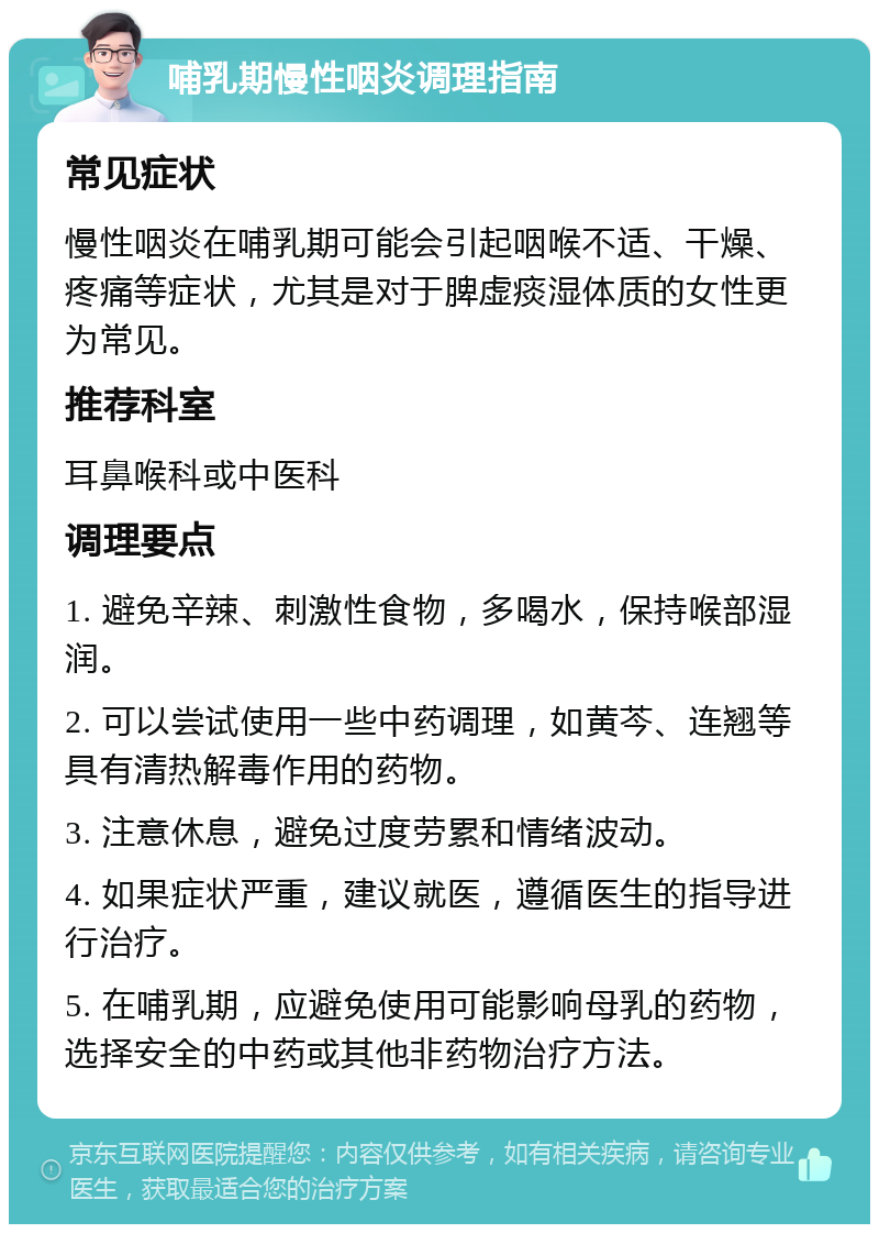 哺乳期慢性咽炎调理指南 常见症状 慢性咽炎在哺乳期可能会引起咽喉不适、干燥、疼痛等症状，尤其是对于脾虚痰湿体质的女性更为常见。 推荐科室 耳鼻喉科或中医科 调理要点 1. 避免辛辣、刺激性食物，多喝水，保持喉部湿润。 2. 可以尝试使用一些中药调理，如黄芩、连翘等具有清热解毒作用的药物。 3. 注意休息，避免过度劳累和情绪波动。 4. 如果症状严重，建议就医，遵循医生的指导进行治疗。 5. 在哺乳期，应避免使用可能影响母乳的药物，选择安全的中药或其他非药物治疗方法。