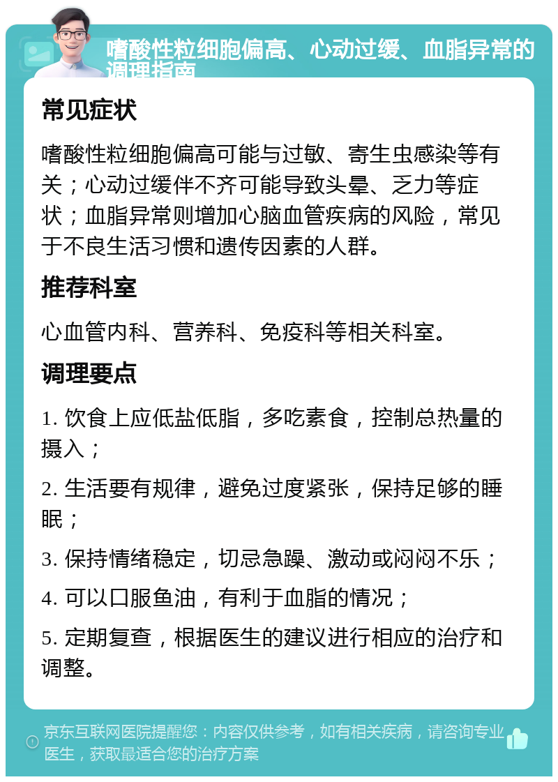 嗜酸性粒细胞偏高、心动过缓、血脂异常的调理指南 常见症状 嗜酸性粒细胞偏高可能与过敏、寄生虫感染等有关；心动过缓伴不齐可能导致头晕、乏力等症状；血脂异常则增加心脑血管疾病的风险，常见于不良生活习惯和遗传因素的人群。 推荐科室 心血管内科、营养科、免疫科等相关科室。 调理要点 1. 饮食上应低盐低脂，多吃素食，控制总热量的摄入； 2. 生活要有规律，避免过度紧张，保持足够的睡眠； 3. 保持情绪稳定，切忌急躁、激动或闷闷不乐； 4. 可以口服鱼油，有利于血脂的情况； 5. 定期复查，根据医生的建议进行相应的治疗和调整。