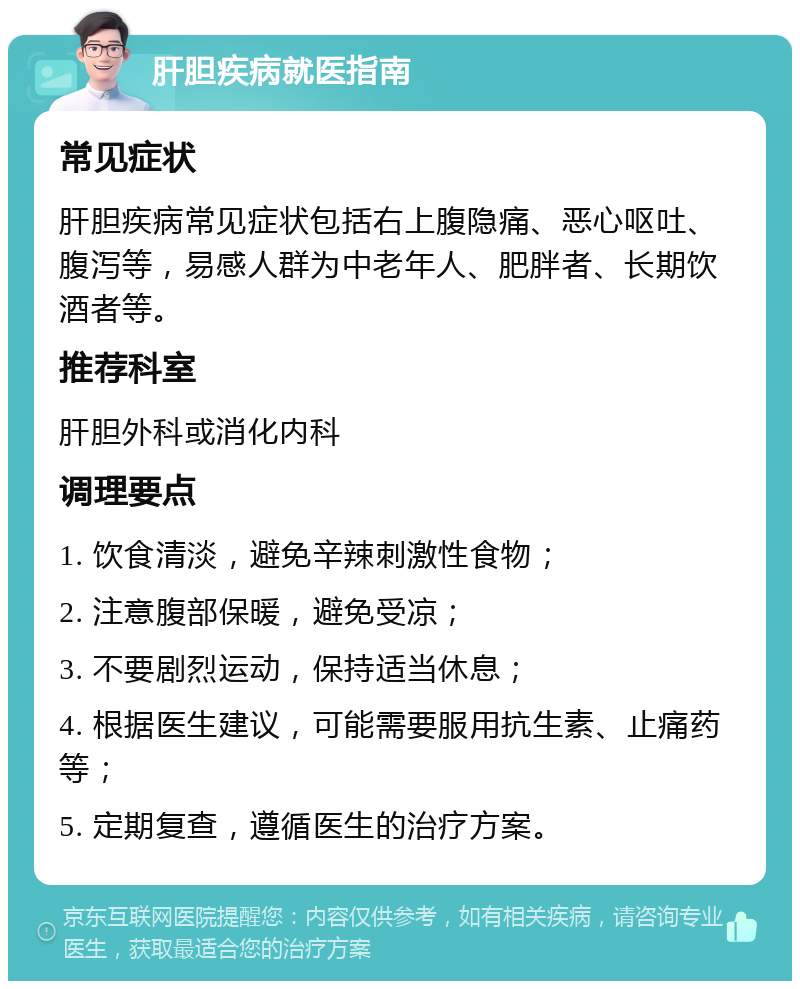 肝胆疾病就医指南 常见症状 肝胆疾病常见症状包括右上腹隐痛、恶心呕吐、腹泻等，易感人群为中老年人、肥胖者、长期饮酒者等。 推荐科室 肝胆外科或消化内科 调理要点 1. 饮食清淡，避免辛辣刺激性食物； 2. 注意腹部保暖，避免受凉； 3. 不要剧烈运动，保持适当休息； 4. 根据医生建议，可能需要服用抗生素、止痛药等； 5. 定期复查，遵循医生的治疗方案。