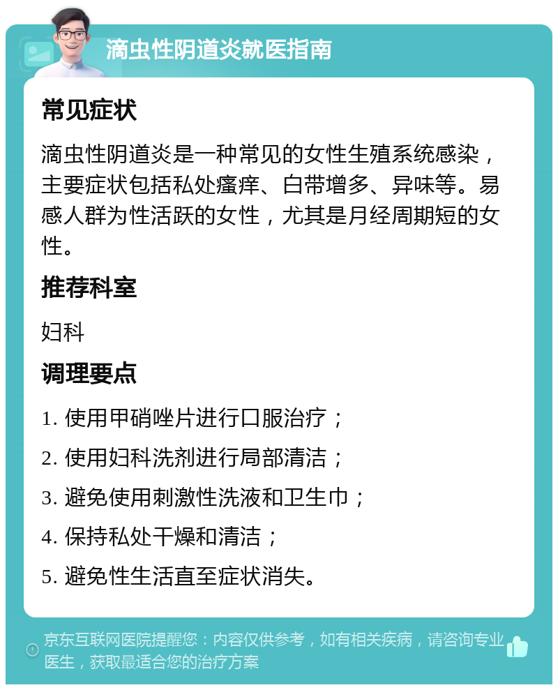 滴虫性阴道炎就医指南 常见症状 滴虫性阴道炎是一种常见的女性生殖系统感染，主要症状包括私处瘙痒、白带增多、异味等。易感人群为性活跃的女性，尤其是月经周期短的女性。 推荐科室 妇科 调理要点 1. 使用甲硝唑片进行口服治疗； 2. 使用妇科洗剂进行局部清洁； 3. 避免使用刺激性洗液和卫生巾； 4. 保持私处干燥和清洁； 5. 避免性生活直至症状消失。