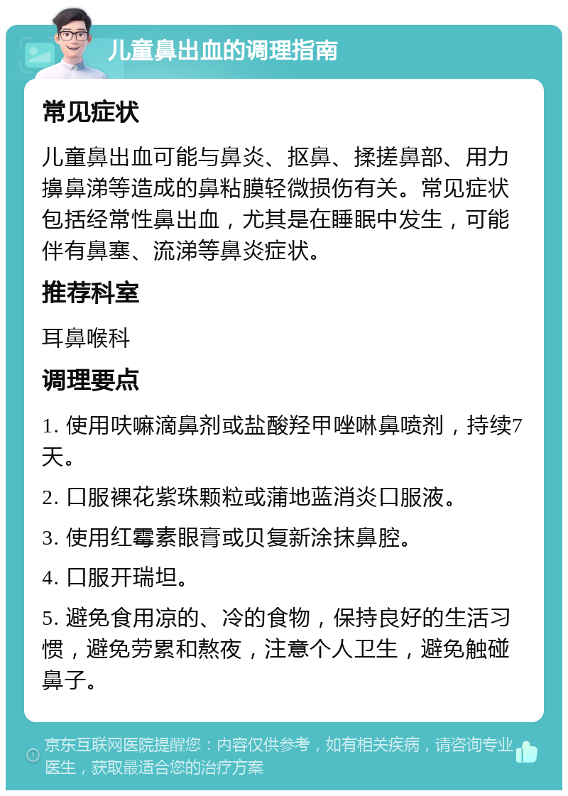 儿童鼻出血的调理指南 常见症状 儿童鼻出血可能与鼻炎、抠鼻、揉搓鼻部、用力擤鼻涕等造成的鼻粘膜轻微损伤有关。常见症状包括经常性鼻出血，尤其是在睡眠中发生，可能伴有鼻塞、流涕等鼻炎症状。 推荐科室 耳鼻喉科 调理要点 1. 使用呋嘛滴鼻剂或盐酸羟甲唑啉鼻喷剂，持续7天。 2. 口服裸花紫珠颗粒或蒲地蓝消炎口服液。 3. 使用红霉素眼膏或贝复新涂抹鼻腔。 4. 口服开瑞坦。 5. 避免食用凉的、冷的食物，保持良好的生活习惯，避免劳累和熬夜，注意个人卫生，避免触碰鼻子。