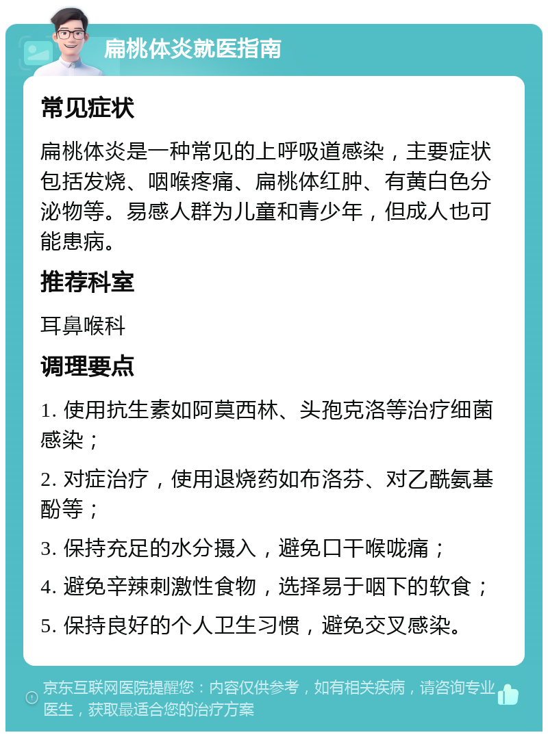 扁桃体炎就医指南 常见症状 扁桃体炎是一种常见的上呼吸道感染，主要症状包括发烧、咽喉疼痛、扁桃体红肿、有黄白色分泌物等。易感人群为儿童和青少年，但成人也可能患病。 推荐科室 耳鼻喉科 调理要点 1. 使用抗生素如阿莫西林、头孢克洛等治疗细菌感染； 2. 对症治疗，使用退烧药如布洛芬、对乙酰氨基酚等； 3. 保持充足的水分摄入，避免口干喉咙痛； 4. 避免辛辣刺激性食物，选择易于咽下的软食； 5. 保持良好的个人卫生习惯，避免交叉感染。