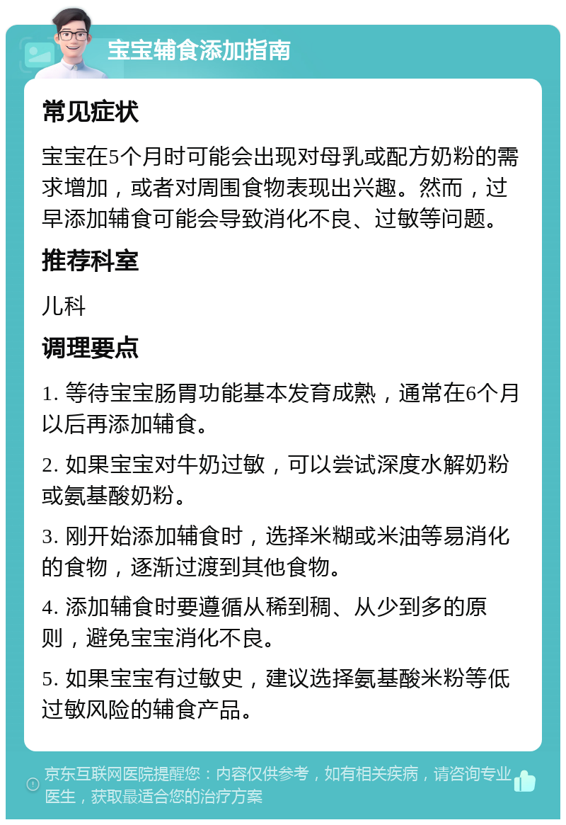 宝宝辅食添加指南 常见症状 宝宝在5个月时可能会出现对母乳或配方奶粉的需求增加，或者对周围食物表现出兴趣。然而，过早添加辅食可能会导致消化不良、过敏等问题。 推荐科室 儿科 调理要点 1. 等待宝宝肠胃功能基本发育成熟，通常在6个月以后再添加辅食。 2. 如果宝宝对牛奶过敏，可以尝试深度水解奶粉或氨基酸奶粉。 3. 刚开始添加辅食时，选择米糊或米油等易消化的食物，逐渐过渡到其他食物。 4. 添加辅食时要遵循从稀到稠、从少到多的原则，避免宝宝消化不良。 5. 如果宝宝有过敏史，建议选择氨基酸米粉等低过敏风险的辅食产品。