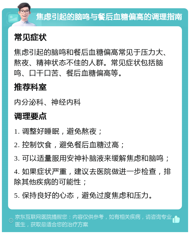 焦虑引起的脑鸣与餐后血糖偏高的调理指南 常见症状 焦虑引起的脑鸣和餐后血糖偏高常见于压力大、熬夜、精神状态不佳的人群。常见症状包括脑鸣、口干口苦、餐后血糖偏高等。 推荐科室 内分泌科、神经内科 调理要点 1. 调整好睡眠，避免熬夜； 2. 控制饮食，避免餐后血糖过高； 3. 可以适量服用安神补脑液来缓解焦虑和脑鸣； 4. 如果症状严重，建议去医院做进一步检查，排除其他疾病的可能性； 5. 保持良好的心态，避免过度焦虑和压力。