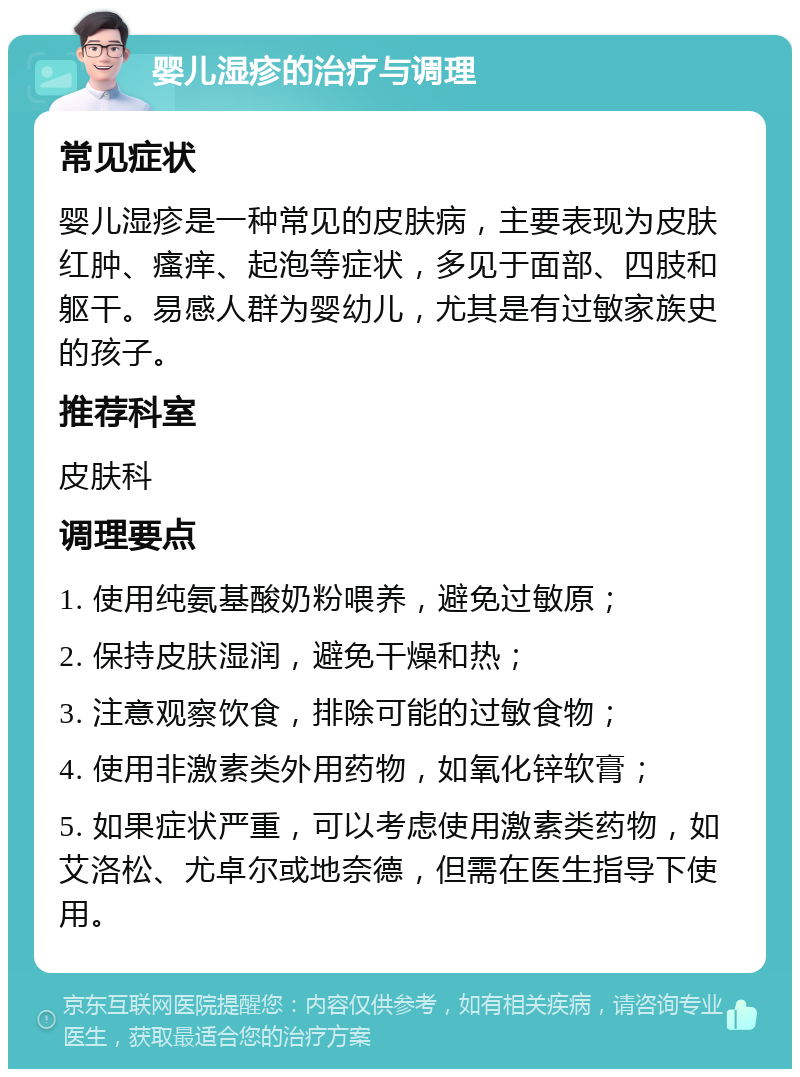 婴儿湿疹的治疗与调理 常见症状 婴儿湿疹是一种常见的皮肤病，主要表现为皮肤红肿、瘙痒、起泡等症状，多见于面部、四肢和躯干。易感人群为婴幼儿，尤其是有过敏家族史的孩子。 推荐科室 皮肤科 调理要点 1. 使用纯氨基酸奶粉喂养，避免过敏原； 2. 保持皮肤湿润，避免干燥和热； 3. 注意观察饮食，排除可能的过敏食物； 4. 使用非激素类外用药物，如氧化锌软膏； 5. 如果症状严重，可以考虑使用激素类药物，如艾洛松、尤卓尔或地奈德，但需在医生指导下使用。