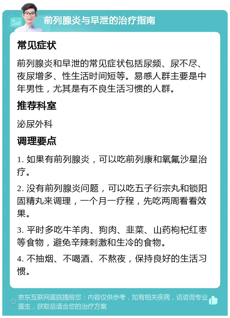 前列腺炎与早泄的治疗指南 常见症状 前列腺炎和早泄的常见症状包括尿频、尿不尽、夜尿增多、性生活时间短等。易感人群主要是中年男性，尤其是有不良生活习惯的人群。 推荐科室 泌尿外科 调理要点 1. 如果有前列腺炎，可以吃前列康和氧氟沙星治疗。 2. 没有前列腺炎问题，可以吃五子衍宗丸和锁阳固精丸来调理，一个月一疗程，先吃两周看看效果。 3. 平时多吃牛羊肉、狗肉、韭菜、山药枸杞红枣等食物，避免辛辣刺激和生冷的食物。 4. 不抽烟、不喝酒、不熬夜，保持良好的生活习惯。