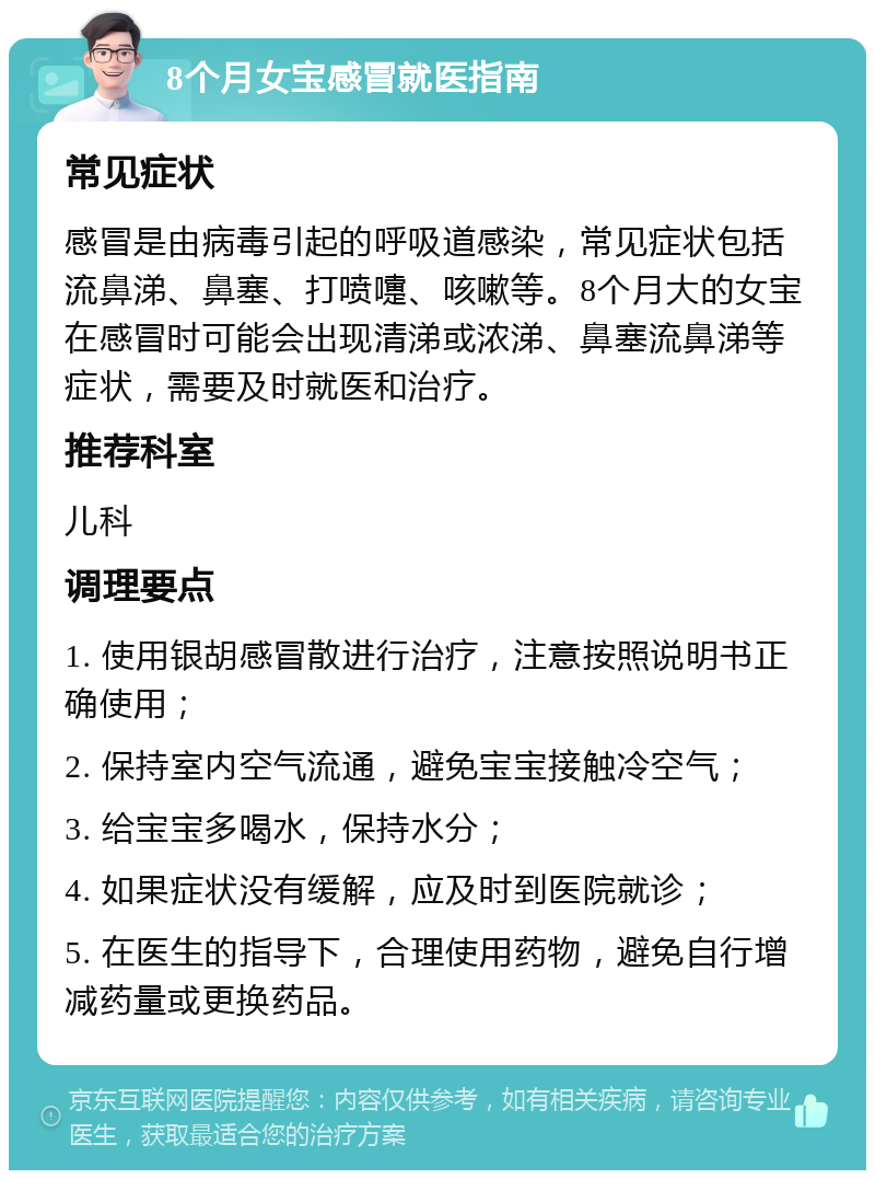 8个月女宝感冒就医指南 常见症状 感冒是由病毒引起的呼吸道感染，常见症状包括流鼻涕、鼻塞、打喷嚏、咳嗽等。8个月大的女宝在感冒时可能会出现清涕或浓涕、鼻塞流鼻涕等症状，需要及时就医和治疗。 推荐科室 儿科 调理要点 1. 使用银胡感冒散进行治疗，注意按照说明书正确使用； 2. 保持室内空气流通，避免宝宝接触冷空气； 3. 给宝宝多喝水，保持水分； 4. 如果症状没有缓解，应及时到医院就诊； 5. 在医生的指导下，合理使用药物，避免自行增减药量或更换药品。