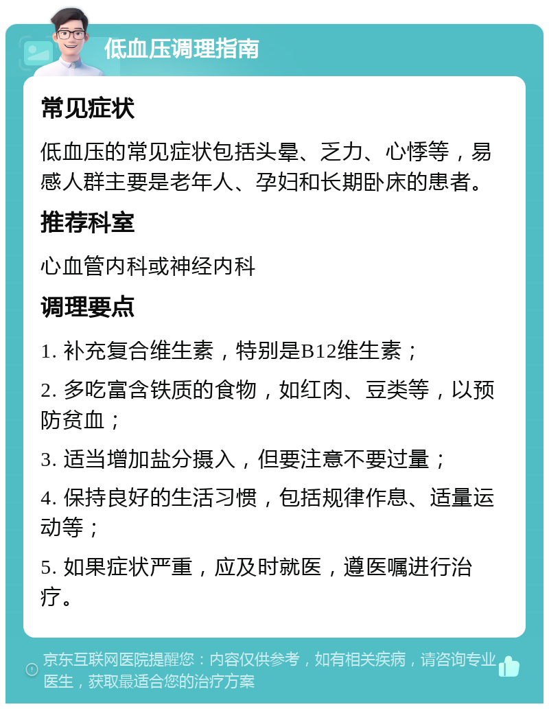 低血压调理指南 常见症状 低血压的常见症状包括头晕、乏力、心悸等，易感人群主要是老年人、孕妇和长期卧床的患者。 推荐科室 心血管内科或神经内科 调理要点 1. 补充复合维生素，特别是B12维生素； 2. 多吃富含铁质的食物，如红肉、豆类等，以预防贫血； 3. 适当增加盐分摄入，但要注意不要过量； 4. 保持良好的生活习惯，包括规律作息、适量运动等； 5. 如果症状严重，应及时就医，遵医嘱进行治疗。