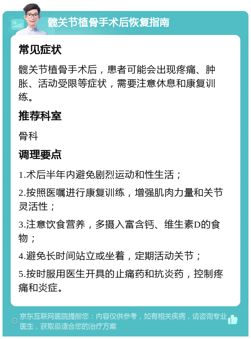 髋关节植骨手术后恢复指南 常见症状 髋关节植骨手术后，患者可能会出现疼痛、肿胀、活动受限等症状，需要注意休息和康复训练。 推荐科室 骨科 调理要点 1.术后半年内避免剧烈运动和性生活； 2.按照医嘱进行康复训练，增强肌肉力量和关节灵活性； 3.注意饮食营养，多摄入富含钙、维生素D的食物； 4.避免长时间站立或坐着，定期活动关节； 5.按时服用医生开具的止痛药和抗炎药，控制疼痛和炎症。